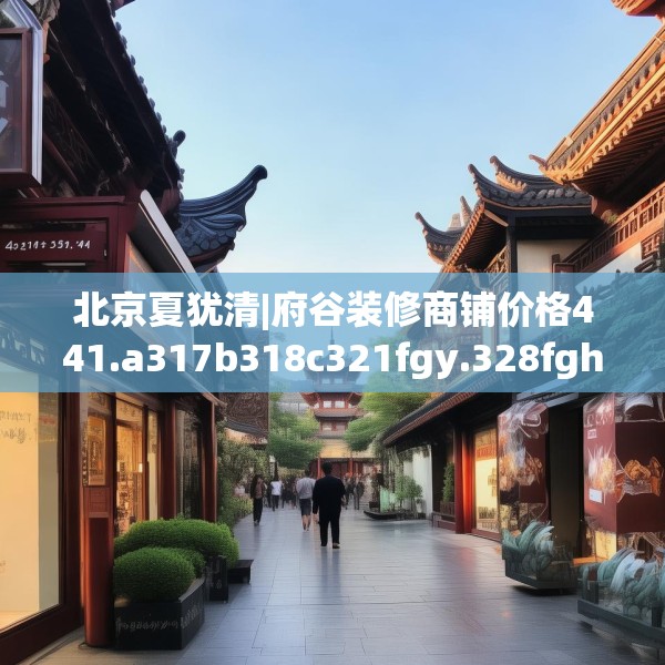 北京夏犹清|府谷装修商铺价格441.a317b318c321fgy.328fghfd