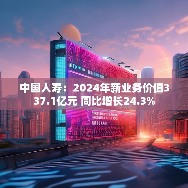 中国人寿：2024年新业务价值337.1亿元 同比增长24.3%