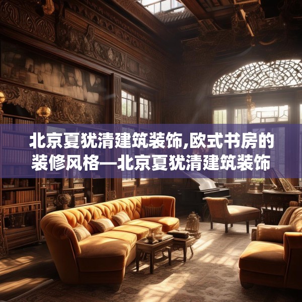 北京夏犹清建筑装饰,欧式书房的装修风格—北京夏犹清建筑装饰324.a200b201c204fgy.211nbn