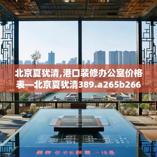 北京夏犹清,港口装修办公室价格表—北京夏犹清389.a265b266c269fgy.276cvcx
