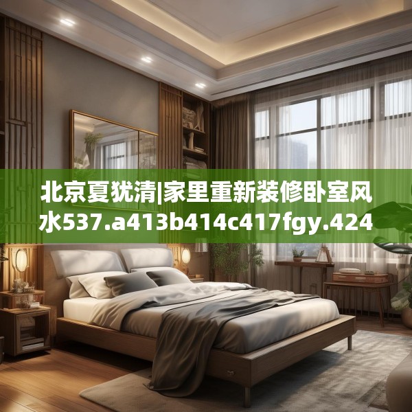 北京夏犹清|家里重新装修卧室风水537.a413b414c417fgy.424fhsg