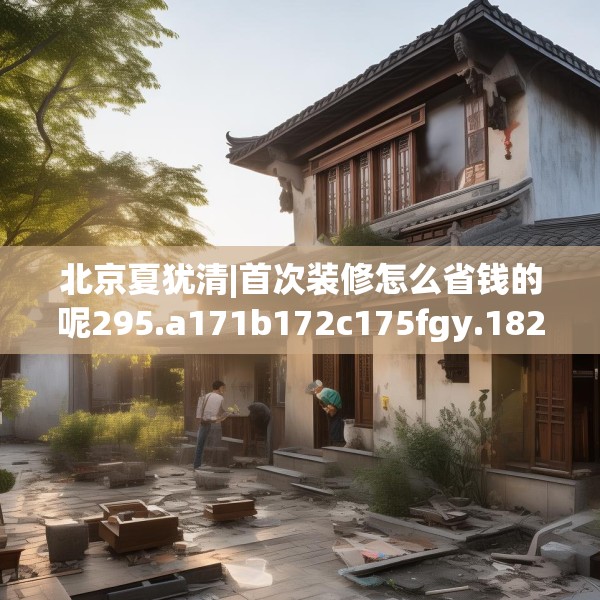 北京夏犹清|首次装修怎么省钱的呢295.a171b172c175fgy.182fdsfds