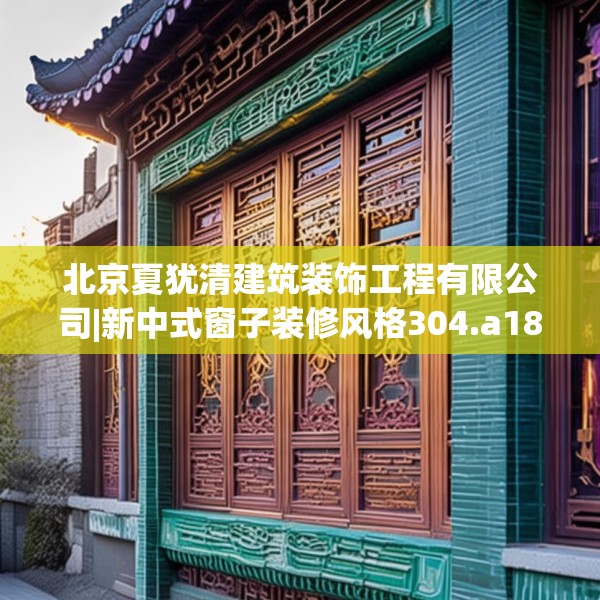 北京夏犹清建筑装饰工程有限公司|新中式窗子装修风格304.a180b181c184fgy.191dewqe