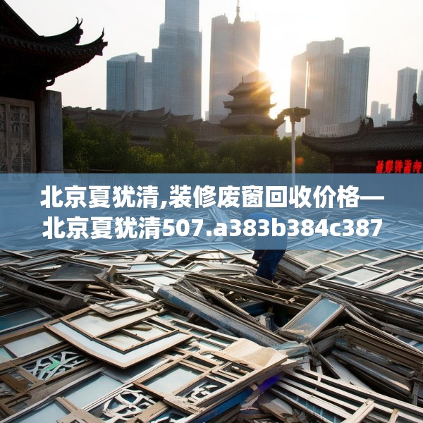 北京夏犹清,装修废窗回收价格—北京夏犹清507.a383b384c387fgy.394uyk