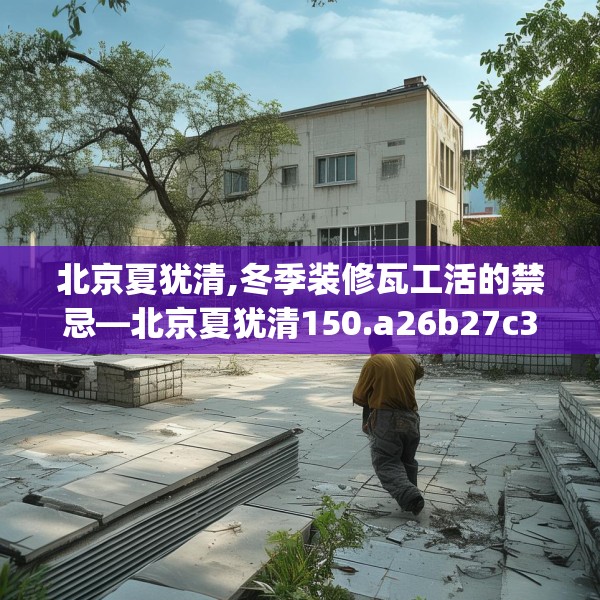 北京夏犹清,冬季装修瓦工活的禁忌—北京夏犹清150.a26b27c30fgy.37dsfds
