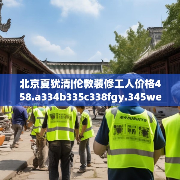 北京夏犹清|伦敦装修工人价格458.a334b335c338fgy.345wew