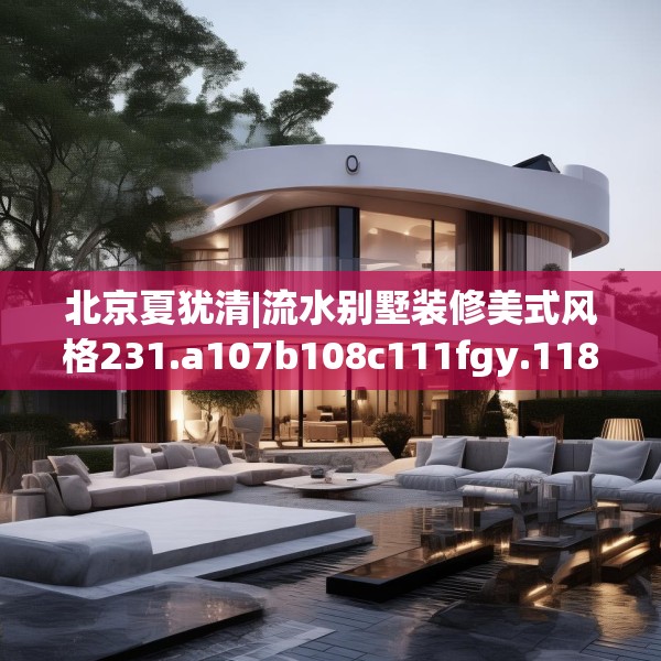 北京夏犹清|流水别墅装修美式风格231.a107b108c111fgy.118fhsg
