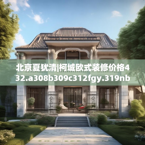 北京夏犹清|柯城欧式装修价格432.a308b309c312fgy.319nbn