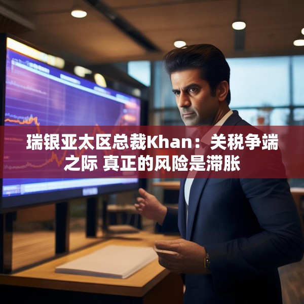 瑞银亚太区总裁Khan：关税争端之际 真正的风险是滞胀