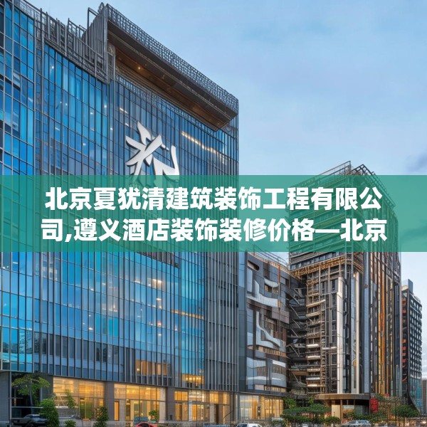 北京夏犹清建筑装饰工程有限公司,遵义酒店装饰装修价格—北京夏犹清建筑装饰工程有限公司542.a418b419c422fgy.42976661