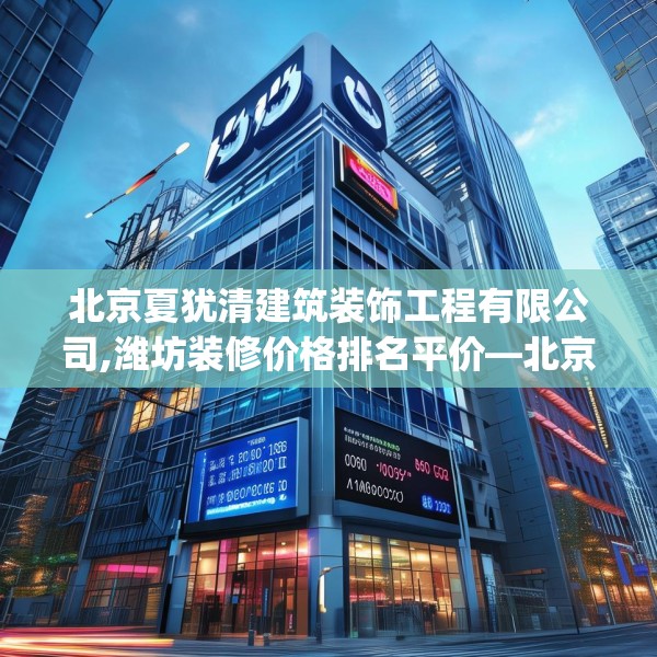 北京夏犹清建筑装饰工程有限公司,潍坊装修价格排名平价—北京夏犹清建筑装饰工程有限公司149.a25b26c29fgy.36fds