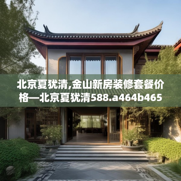 北京夏犹清,金山新房装修套餐价格—北京夏犹清588.a464b465c468fgy.475lkjl