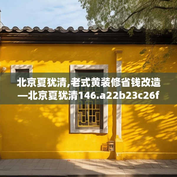北京夏犹清,老式黄装修省钱改造—北京夏犹清146.a22b23c26fgy.3376683