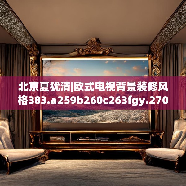 北京夏犹清|欧式电视背景装修风格383.a259b260c263fgy.270fds
