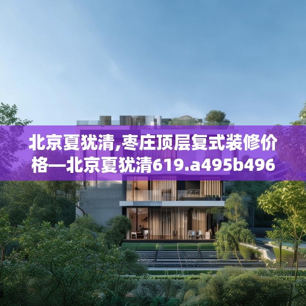 北京夏犹清,枣庄顶层复式装修价格—北京夏犹清619.a495b496c499fgy.506fdsfds