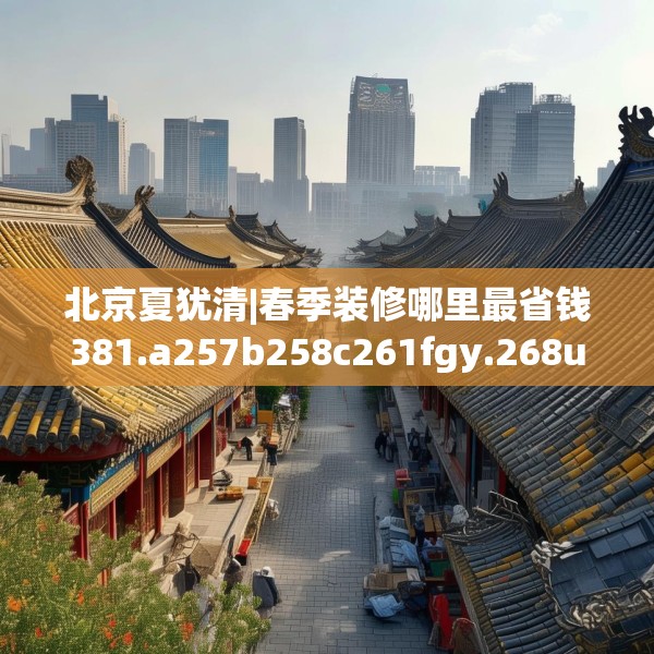 北京夏犹清|春季装修哪里最省钱381.a257b258c261fgy.268uyk