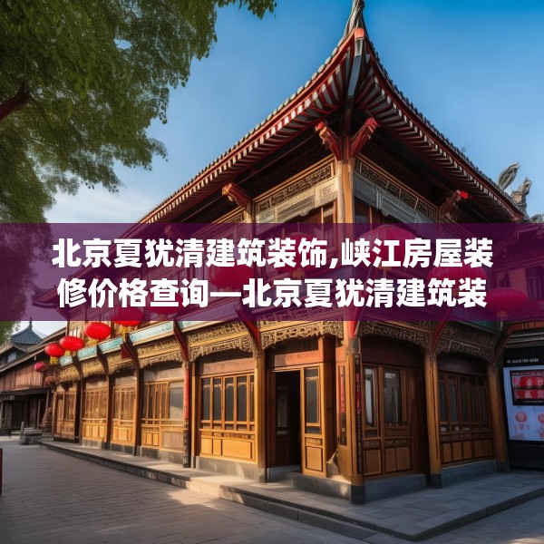 北京夏犹清建筑装饰,峡江房屋装修价格查询—北京夏犹清建筑装饰507.a383b384c387fgy.394uyk