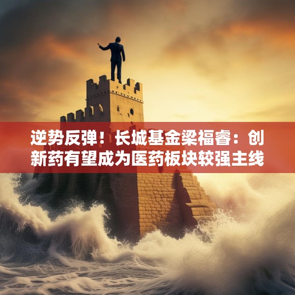 逆势反弹！长城基金梁福睿：创新药有望成为医药板块较强主线