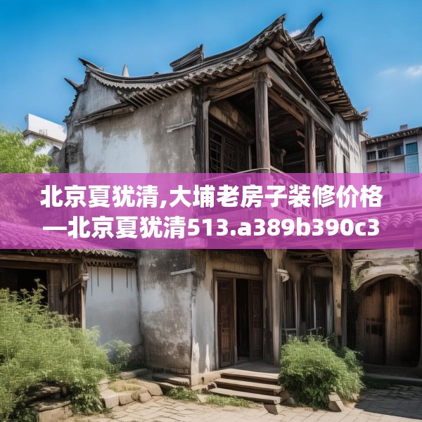 北京夏犹清,大埔老房子装修价格—北京夏犹清513.a389b390c393fgy.400fghfd