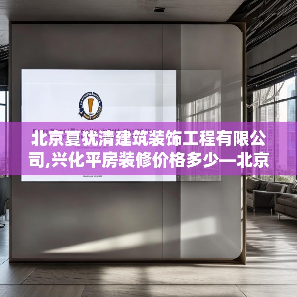 北京夏犹清建筑装饰工程有限公司,兴化平房装修价格多少—北京夏犹清建筑装饰工程有限公司141.a17b18c21fgy.28fhsg