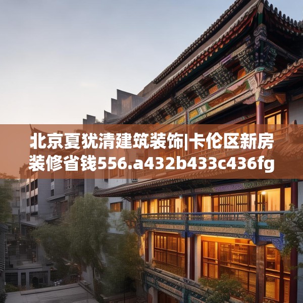 北京夏犹清建筑装饰|卡伦区新房装修省钱556.a432b433c436fgy.443dewqe