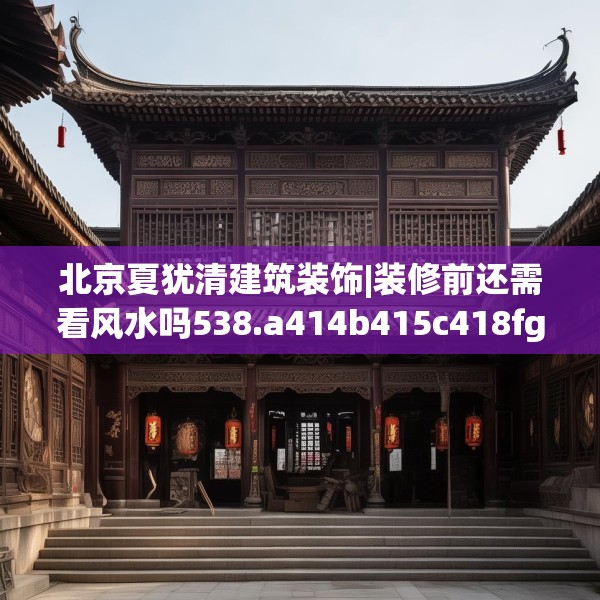 北京夏犹清建筑装饰|装修前还需看风水吗538.a414b415c418fgy.425dewqe