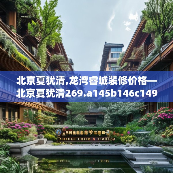 北京夏犹清,龙湾睿城装修价格—北京夏犹清269.a145b146c149fgy.156bnbn