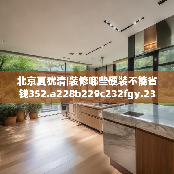 北京夏犹清|装修哪些硬装不能省钱352.a228b229c232fgy.239sdA