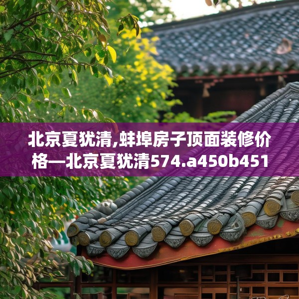 北京夏犹清,蚌埠房子顶面装修价格—北京夏犹清574.a450b451c454fgy.461dewqe