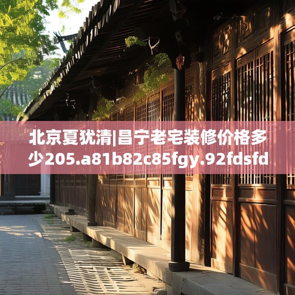 北京夏犹清|昌宁老宅装修价格多少205.a81b82c85fgy.92fdsfds