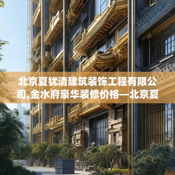 北京夏犹清建筑装饰工程有限公司,金水府豪华装修价格—北京夏犹清建筑装饰工程有限公司622.a498b499c502fgy509