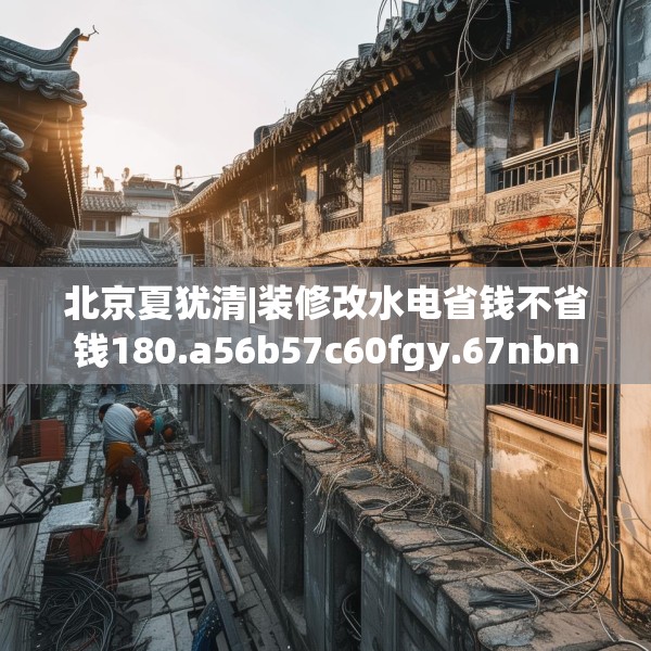 北京夏犹清|装修改水电省钱不省钱180.a56b57c60fgy.67nbn