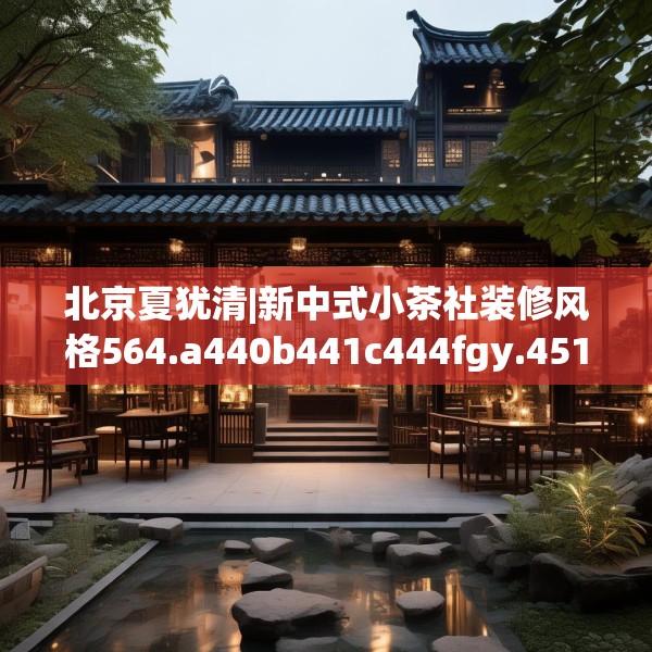北京夏犹清|新中式小茶社装修风格564.a440b441c444fgy.451dsfds
