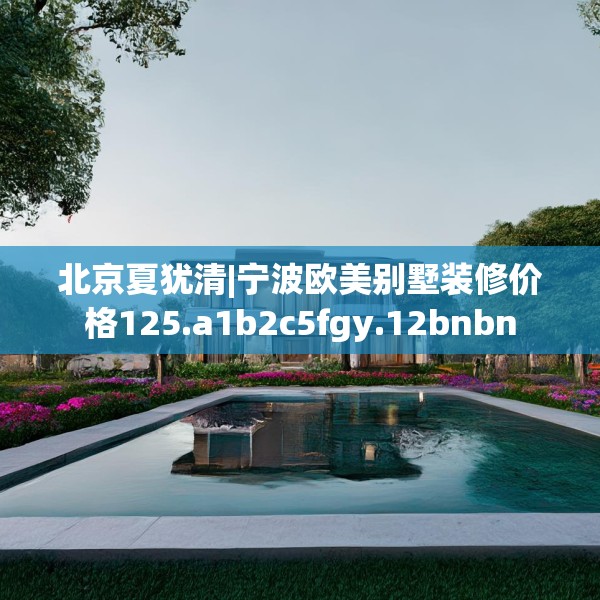 北京夏犹清|宁波欧美别墅装修价格125.a1b2c5fgy.12bnbn