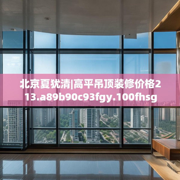 北京夏犹清|高平吊顶装修价格213.a89b90c93fgy.100fhsg