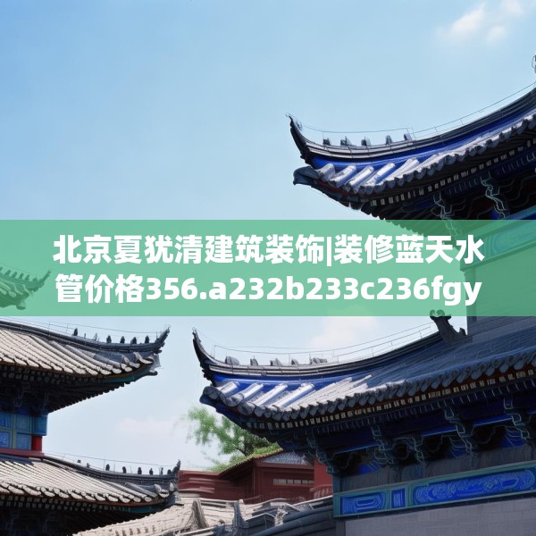 北京夏犹清建筑装饰|装修蓝天水管价格356.a232b233c236fgy.243xczxv