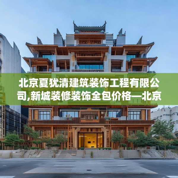 北京夏犹清建筑装饰工程有限公司,新城装修装饰全包价格—北京夏犹清建筑装饰工程有限公司345.a221b222c225fgy.232uyk