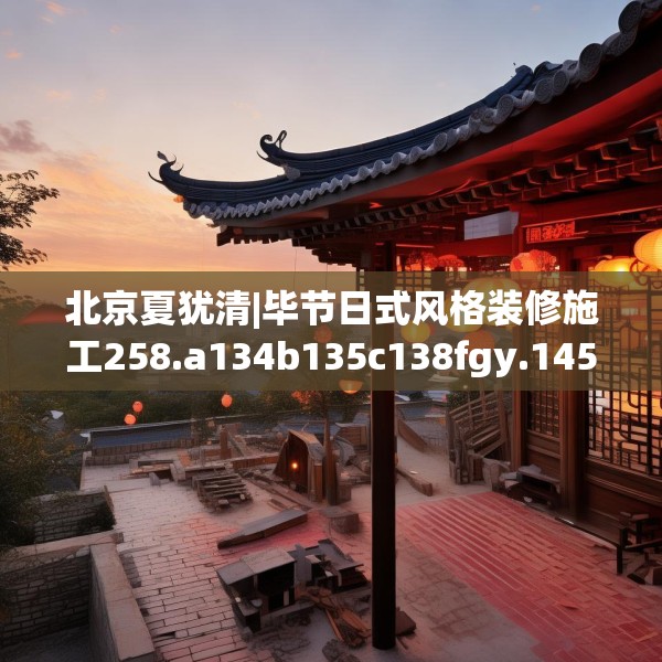 北京夏犹清|毕节日式风格装修施工258.a134b135c138fgy.145dsfds