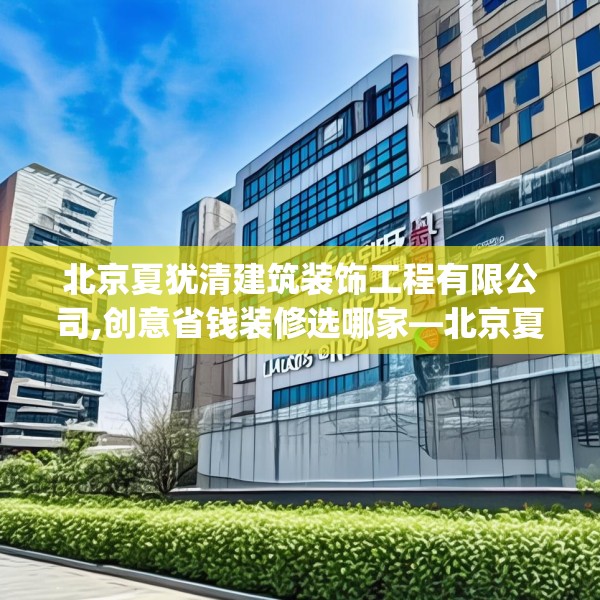北京夏犹清建筑装饰工程有限公司,创意省钱装修选哪家—北京夏犹清建筑装饰工程有限公司381.a257b258c261fgy.268uyk