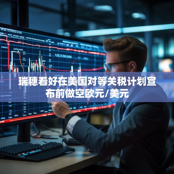 瑞穗看好在美国对等关税计划宣布前做空欧元/美元