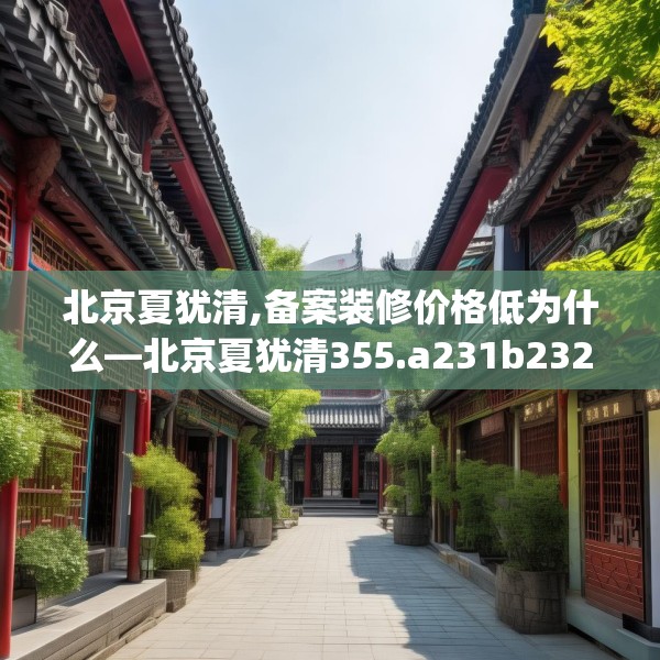 北京夏犹清,备案装修价格低为什么—北京夏犹清355.a231b232c235fgy.242poiy