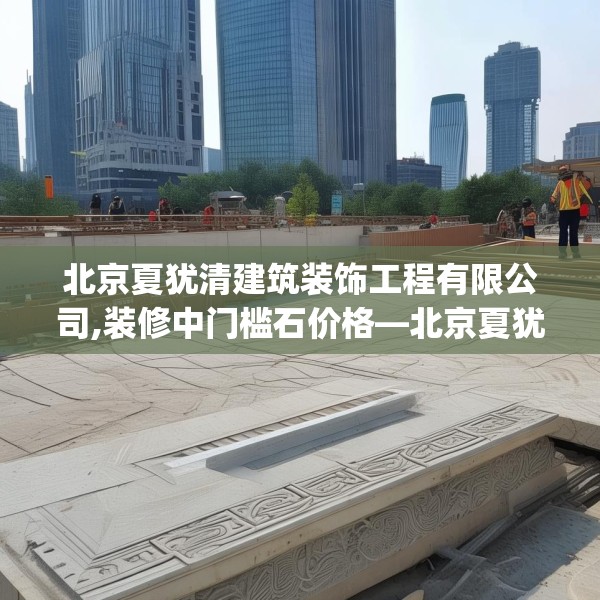 北京夏犹清建筑装饰工程有限公司,装修中门槛石价格—北京夏犹清建筑装饰工程有限公司323.a199b200c203fgy.210bnbn