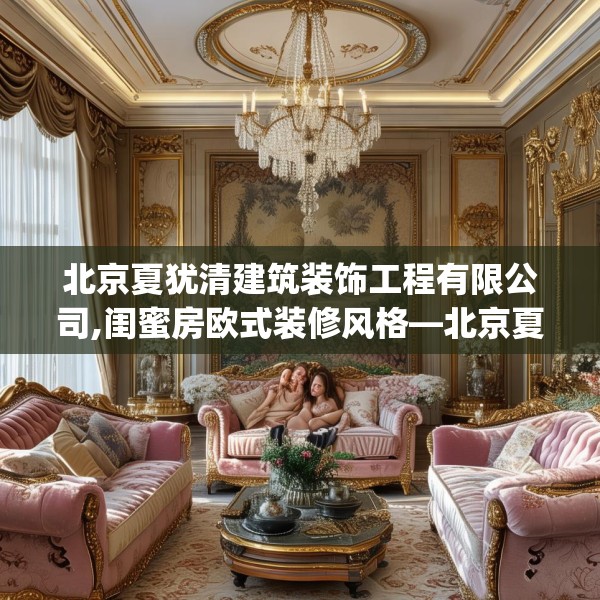 北京夏犹清建筑装饰工程有限公司,闺蜜房欧式装修风格—北京夏犹清建筑装饰工程有限公司497.a373b374c377fgy.384cvcx