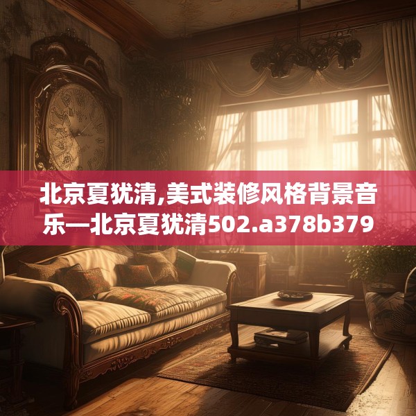 北京夏犹清,美式装修风格背景音乐—北京夏犹清502.a378b379c382fgy.389dewqe