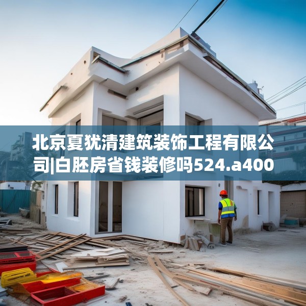 北京夏犹清建筑装饰工程有限公司|白胚房省钱装修吗524.a400b401c404fgy.41176662