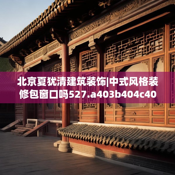 北京夏犹清建筑装饰|中式风格装修包窗口吗527.a403b404c407fgy.414fds