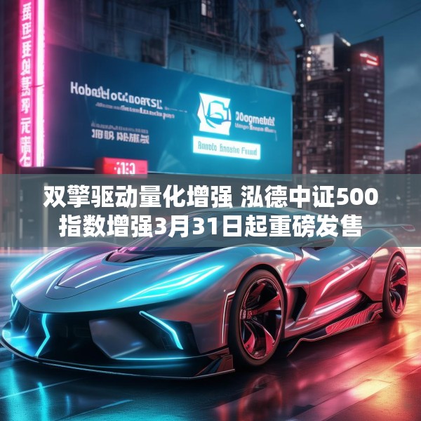 双擎驱动量化增强 泓德中证500指数增强3月31日起重磅发售