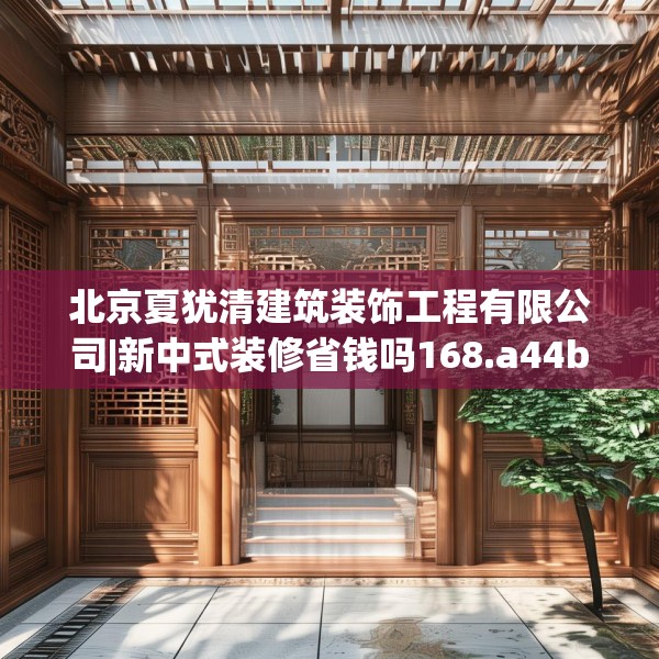 北京夏犹清建筑装饰工程有限公司|新中式装修省钱吗168.a44b45c48fgy.55dsfds