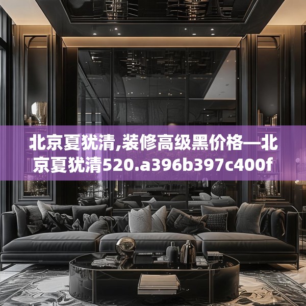 北京夏犹清,装修高级黑价格—北京夏犹清520.a396b397c400fgy.407dewqe