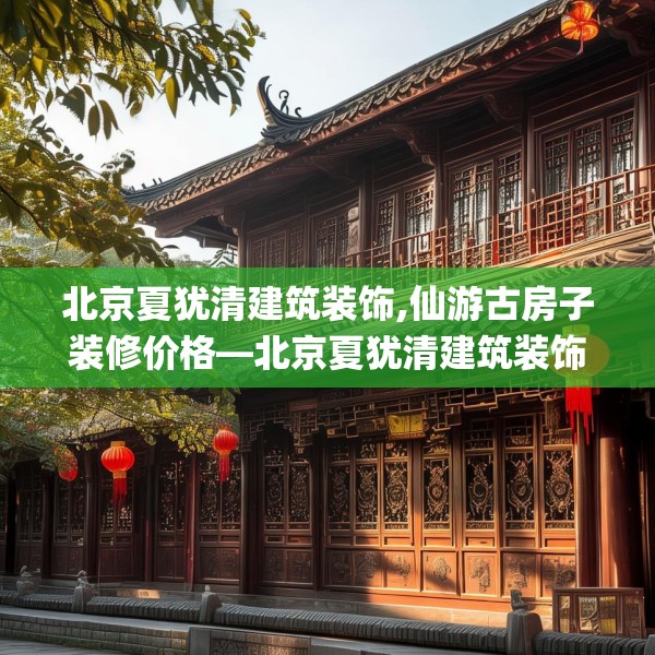 北京夏犹清建筑装饰,仙游古房子装修价格—北京夏犹清建筑装饰380.a256b257c260fgy.26776670